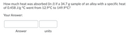 How much heat was absorbed (in J) if a 34.7 g sample of an alloy with a specific heat
of 0.458 J/g °C went from 12.9°C to 149.9°C?
Your Answer:
Answer
units
