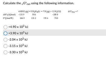 **Title: Calculating ΔG° for a Reaction**

**Instructions:**

To determine the standard Gibbs free energy change (ΔG°) for the reaction below, utilize the given information about standard enthalpy of formation (ΔH°f) and standard entropy (S°).

**Reaction:**
\[ 4 \text{HNO}_3(g) + 5 \text{N}_2\text{H}_4(l) \rightarrow 7 \text{N}_2(g) + 12 \text{H}_2\text{O}(l) \]

**Data Table:**

| Substance | ΔH°f (kJ/mol) | S° (J/mol·K) |
|-----------|---------------|--------------|
| HNO₃(g)   | -133.9        | 266.9        |
| N₂H₄(l)   | 50.6          | 121.2        |
| N₂(g)     | 0.0           | 191.6        |
| H₂O(l)    | -285.8        | 70.0         |

**Question:**
Calculate ΔG°rxn for the reaction.

**Options:**
- ○ +4.90 x 10³ kJ
- ● +3.90 x 10³ kJ
- ○ -2.04 x 10³ kJ
- ○ -3.15 x 10³ kJ
- ○ -3.30 x 10³ kJ

**Note:**
The highlighted option is +3.90 x 10³ kJ, indicating the selected answer in the context.

To compute ΔG°, consider using the relationship:
\[ \Delta G^\circ = \Delta H^\circ - T \Delta S^\circ \]

Calculate using the provided standard values, assuming a specific temperature, typically 298 K (25 °C) unless stated otherwise.