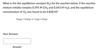 What is the the equilibrium constant (Kc) for the reaction below, if the reaction
mixture initially contains 0.595 M CH4 and 0.643 M H₂S, and the equilibrium
concentration of H₂ was found to be 0.858 M?
CH4(g) + 2 H2S(g) = CS2(g) +4 H2(g)
Your Answer:
Answer