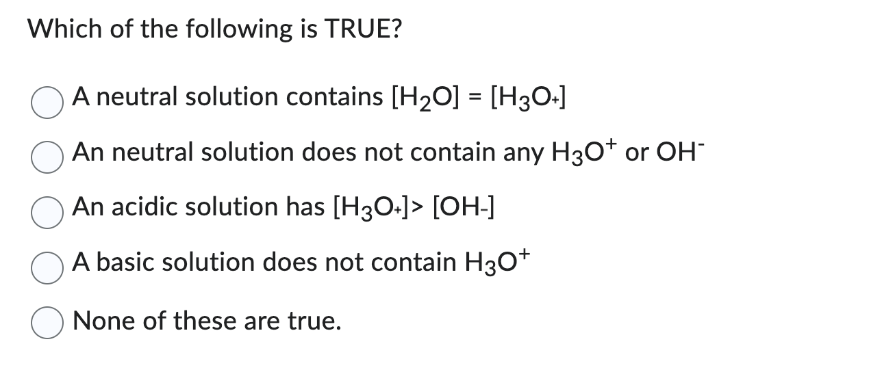 Which of the following is TRUE?
A neutral solution contains [H₂O] = [H3O+]
An neutral solution does not contain any H3O+ or OH-
An acidic solution has [H3O+]> [OH-]
A basic solution does not contain H3O+
None of these are true.