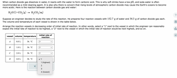 When carbon dioxide gas dissolves in water, it reacts with the water to form carbonic acid. This is why soft drinks have a low pH, and soda water is often
recommended as a mild cleaning agent. It is also why there is concern that rising levels of atmospheric carbon dioxide may cause the Earth's oceans to become
more acidic. Here is the reaction between carbon dioxide gas and water:
H₂O(1) + CO₂(g)
H₂CO3(aq)
Suppose an engineer decides to study the rate of this reaction. He prepares four reaction vessels with 152.7 g of water and 34.3 g of carbon dioxide gas each.
The volume and temperature of each vessel is shown in the table below.
Arrange the reaction vessels in decreasing order of initial rate of reaction. In other words, select a "1" next to the vessel in which the engineer can reasonably
expect the initial rate of reaction to be highest, a "2" next to the vessel in which the initial rate of reaction would be next highest, and so on.
vessel volume temperature
A
B
C
D
8.0 L
1.0 L
2.0 L
4.0 L
36. °C
36. °C
36. °℃
36. °C
X
initial rate of
reaction
?
?
✓ ?
1 (highest)
2
W N
3
4 (lowest)
ola
Ar