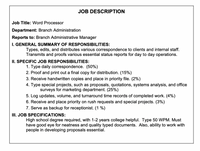 JOB DESCRIPTION
Job Title: Word Processor
Department: Branch Administration
Reports to: Branch Administrative Manager
I. GENERAL SUMMARY OF RESPONSIBILITIES:
Types, edits, and distributes various correspondence to clients and internal staff.
Transmits and proofs various essential status reports for day to day operations.
II. SPECIFIC JOB RESPONSIBILITIES:
1. Type daily correspondence. (50%)
2. Proof and print out a final copy for distribution. (15%)
3. Receive handwritten copies and place in priority file. (2%)
4. Type special projects, such as proposals, quotations, systems analysis, and office
surveys for marketing department. (25%)
5. Log updates, volume, and turnaround time records of completed work. (4%)
6. Receive and place priority on rush requests and special projects. (3%)
7. Serve as backup for receptionist. (1 %)
III. JOB SPECIFICATIONS:
High school degree required, with 1-2 years college helpful. Type 50 WPM. Must
have good eye for neatness and quality typed documents. Also, ability to work with
people in developing proposals essential.
