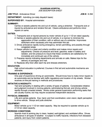 GUARDIAN HOSPITAL
JOB DESCRIPTION SHEET
JOB TITLE: Ambulance Driver
JOB #: 6-394
DEPARTMENT: Admitting (on-daily dispatch basis)
SUPERVISED BY: Hospital administrator.
SUMMARY:
Carries or-assists patients into and out of vehicle, using a stretcher. Transports sick or
injured by ambulance and renders first aid. Cleans ambulance and performs minor
repairs on same.
DUTIES:
1. Transports sick or injured persons by motor vehicle of up to 1-1/2 ton rated capacity.
2. Carries or assists patients into and out of vehicle, in a manner to minimize the
aggravation of their condition, with or without use of a stretcher. Improvises
stretchers when necessary and may administer first aid.
3. Drives ambulance rapidly during emergency, terrain permitting, and possibly through
congested areas.
4. Keeps vehicle in a clean and orderly condition and makes minor repairs and
adjustments. Checks oil pressure and level, gasoline, water in battery and
radiator, and tire pressure to insure that these conditions are satisfactory for
immediate and continued use of the vehicle.
5. Prepares reports indicating departments and arrivals on calls. Makes trips for the
delivery of packages and mail.
6. Replaces dirty linen after each trip and dresses stretchers.
EDUCATION:
High school education is preferred. Courses in first aid and automobile mechanics are
desirable.
TRAINING & EXPERIENCE:
One year of experience driving an automobile. Should know how to make minor repairs to
an automobile and be familiar with traffic regulations and location of city streets. Worker
receives on-the-job training in methods and procedures.
INITIATIVE & INGENUITY:
Tact and sympathy in dealing with a variety of types of patients. Considerable initiative
and judgment involved in moving patients, administering first aid, and driving vehicle
rapidly through crowded streets. Works under general supervision performing tasks that
are usually routine, but may require occasional independent decisions.
PHYSICAL DEMANDS:
Lifts and carries patients. Eye, hand, and foot coordination; color vision; depth perception
to drive vehicle. Stoops and pulls stretcher.
EQUIPMENT:
Motor vehicle up to 1-1/2 ton rated capacity. May be required to operate vehicle up to
2-1/2 ton rated capacity.
WORKING CONDITIONS:
Spends most of working day in clean, heated, well-lighted, and ventilated office. Drives
ambulance in all types of weather. Is subject to traffic hazards, infections from diseased
patients, and injury from violent patients.
