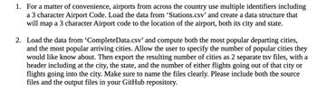 1. For a matter of convenience, airports from across the country use multiple identifiers including
a 3 character Airport Code. Load the data from 'Stations.csv' and create a data structure that
will map a 3 character Airport code to the location of the airport, both its city and state.
2. Load the data from 'CompleteData.csv' and compute both the most popular departing cities,
and the most popular arriving cities. Allow the user to specify the number of popular cities they
would like know about. Then export the resulting number of cities as 2 separate tsv files, with a
header including at the city, the state, and the number of either flights going out of that city or
flights going into the city. Make sure to name the files clearly. Please include both the source
files and the output files in your GitHub repository.