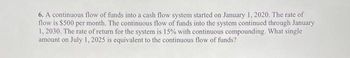 6. A continuous flow of funds into a cash flow system started on January 1, 2020. The rate of
flow is $500 per month. The continuous flow of funds into the system continued through January
1, 2030. The rate of return for the system is 15% with continuous compounding. What single
amount on July 1, 2025 is equivalent to the continuous flow of funds?