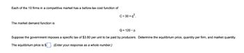 Each of the 10 firms in a competitive market has a before-tax cost function of
C=30+q².
The market demand function is
Q=120-p.
Suppose the government imposes a specific tax of $3.60 per unit to be paid by producers. Determine the equilibrium price, quantity per firm, and market quantity.
The equilibrium price is $
(Enter your response as a whole number.)