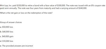 Mini Lop, Inc. paid $350,000 to retire a bond with a face value of $300,000. The note was issued with an 8% coupon rate
paid semi-annually. The note was four years from maturity and had a carrying amount of $340,000.
What is the net gain or loss on the redemption of the note?
Group of answer choices
a. $50,000 loss
b. $40,000 loss
c. $40,000 gain
d. $10,000 loss
e. The provided answers are incorrect