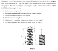 Oil-tempered wire of 5 mm diameter is used to make a helical compression spring shown in Figure
3. The spring index would be, C=12. The spring will be operated inside a bore, therefore buckling
is insignificant. Both ends are left plain. The spring free length is 100 mm. An axial force of 75 N
should deflect the spring by 10 mm.
a) Determine the spring rate, k.
b) Determine the minimum hole diameter for the spring to operate.
c) Determine the total number of coils needed.
d) Determine the solid length, Ls.
e) What force, F's is needed to compress the spring to its solid length?
) Determine the largost shear stross in the spring due to the force Fs.
Fs
Lo
Figure 3
