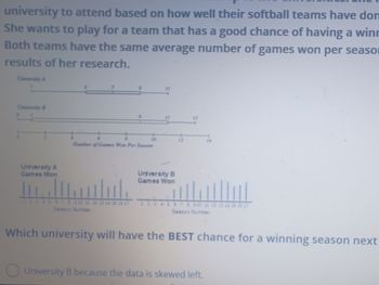 university to attend based on how well their softball teams have don
She wants to play for a team that has a good chance of having a winn
Both teams have the same average number of games won per seaso
results of her research.
HI
University A
Games Won
Number of Games Won Per Season
Season Number
11
University B
Games Won
12
Season Number
Which university will have the BEST chance for a winning season next
University B because the data is skewed left.