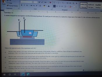 **Question 14**

A student designed an experiment to test the following hypothesis: If a small pan of cold water (T₂) is placed in a larger pan of hot water (T₁), the cold water will become hot.

*Diagram Explanation:*

The diagram shows a cross-section of a setup where a small pan containing cold water (T₂) is placed inside a larger pan containing hot water (T₁). Two thermometers are shown measuring the temperatures of the cold and hot water, respectively.

**What is the expected result of the experiment and why?**

A. The hot water and the cold water will become warm because of the transfer of heat by conduction. Heat will then be transferred to the molecules of the cold water in the inner pan and throughout the cold water by convection.

B. The hot water will become cooler because heat will be transferred from the cooler water by conduction through the pan of cold water to the water molecules in the pan of hot water causing them to slow down.

C. The cold water will become hotter because the transfer of heat from the hot water to the cold water will occur as the result of the hot water coming into contact with the cold water. The warm water will mix with cold water by convection.

D. The hot water and the cold water will remain at the same temperature because placing the cold water in the pan of hot water will cause warming of the pan with the cold water so that both pans become warmer.