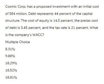 Cosmic Corp. has a proposed investment with an initial cost
of $84 million. Debt represents 44 percent of the capital
structure. The cost of equity is 14.5 percent, the pretax cost
of debt is 5.45 percent, and the tax rate is 21 percent. What
is the company's WACC?
Multiple Choice
8.31%
9.00%
10.29%
10.52%
10.01%