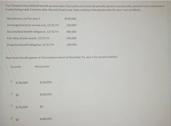 Cey Company has a defined benefit pension plan. Cey's policy is to fund net periodic pension cost annually, payment to an independent
trustee being made 2 months after the end of each year. Data relating to the pension plan for year 5 are as follows:
Net pension cost for year 5
Unrecognized prior service cost, 12/31/Y5
Accumulated benefit obligation, 12/31/Y5
Fair value of plan assets, 12/31/Y5
Projected benefit obligation 12/31/Y5
How much should appear on Cey's balance sheet at December 31, year 5, for pension liability?
Current
$190,000
$190,000
$0
Noncurrent
$150,000
$330,000
$0
$190,000
150,000
480,000
500,000
500,000
$480,000