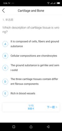 12:06 V
Clו.nl
Cartilage and Bone
1. 单选题
Which description of cartilage tissue is wro
ng?
It is composed of cells, fibers and ground
A
substance
Cellular compositions are chondrocytes
The ground substance is gel-like and sem
C
i-solid
The three cartilage tissues contain differ
ent fibrous components
Rich in blood vessels
1/15
答题卡
下一题>
