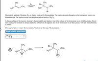 CH3
CH3
Br-
Br2
CH2CI2
CH3
CH3
H3C
H3C
Br
Electrophilic addition of bromine, Br2, to alkenes yields a 1,2-dibromoalkane. The reaction proceeds through a cyclic intermediate known as a
bromonium ion. The reaction occurs in an anhydrous solvent such as CH2C12.
In the second step of the reaction, bromide is the nucleophile and attacks at one of the carbons of the bromonium ion to yield the product. Due to
steric clashes, the bromide ion always attacks the carbon from the opposite face of the bromonium ion so that a product with anti stereochemistry
is formed.
Draw curved arrows to show the movement of electrons in this step of the mechanism.
Arrow-pushing Instructions
CH3
CH3
Br-
.CH3
.CH3
H3C
H3C
:Br
:Br:
