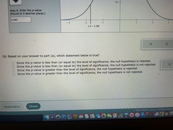 Step 4: Enter the p-value.
(Round to 3 decimal places.)
0.081
(b) Based on your answer to part (a), which statement below is true?
0000
Z=-1.745
Explanation
Check
0.1-
EN
Since the p-value is less than (or equal to) the level of significance, the null hypothesis is rejected.
Since the p-value is less than (or equal to) the level of significance, the null hypothesis is not rejected.
Since the p-value is greater than the level of significance, the null hypothesis is rejected.
Since the p-value is greater than the level of significance, the null hypothesis is not rejected.
X
X
Ⓒ2022 McGraw Hill LLC. All Rights Reserv