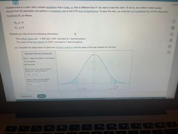 Suppose there is a claim that a certain population has a mean, μ, that is different than 9. You want to test this claim. To do so, you collect a large random sample from the population and perform a hypothesis test at the 0.10 level of significance. To start this test, you write the null hypothesis \( H_0 \) and the alternative hypothesis \( H_1 \) as follows:

\[ H_0: \mu = 9 \]
\[ H_1: \mu \neq 9 \]

Suppose you also know the following information:

The critical values are -1.645 and 1.645 (rounded to 3 decimal places).
The value of the test statistic is 2.041 (rounded to 3 decimal places).

(a) Complete the steps below to show the rejection region(s) and the value of the test statistic for this test.

**Standard Normal Distribution**

- **Step 1:** Select one-tailed or two-tailed.
  - One-tailed
  - Two-tailed (selected)
  
- **Step 2:** Enter the critical value(s). (Round to 3 decimal places.)
  - -1.645, 1.645

- **Step 3:** Enter the test statistic. (Round to 3 decimal places.)
  - 2.041

**Graph Explanation:**

The graph represents a standard normal distribution. It is a bell-shaped curve centered around a mean of 0. The x-axis represents the z-scores, while the y-axis represents the probability density. Critical values of -1.645 and 1.645 are marked on the x-axis, creating two rejection regions in the tails of the distribution. The test statistic of 2.041 is plotted on the x-axis, falling into the rejection region on the right side.