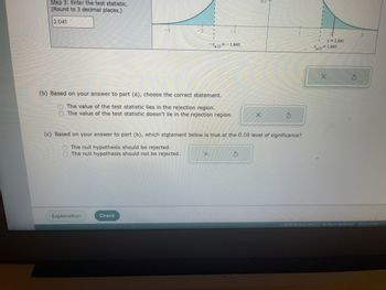 **Hypothesis Testing with Significance Level 0.10**

**Step 3: Enter the Test Statistic**  
- Calculation: Round to 3 decimal places.  
- Test Statistic Value: 2.041

**Visual Demonstration**  
The image includes two bell curves on either side of the test statistic:

1. **Left Bell Curve:**
   - The area under the curve to the left of \( z_{\alpha/2} = -1.645 \) is shaded, indicating the rejection region on the negative side.

2. **Right Bell Curve:**
   - The area under the curve to the right of \( z = 2.041 \) is shaded, marking the rejection region on the positive side.
   - The critical value is \( z_{\alpha/2} = 1.645 \).

**Decision Making**

**(b) Analyzing the Test Statistic:**
- Determine if the test statistic falls within the rejection region.
  - Options:
    - The value of the test statistic lies in the rejection region.
    - The value of the test statistic doesn't lie in the rejection region.
  - Response Options: Checkboxes next to each statement allow selection.

**(c) Conclusion at 0.10 Level of Significance:**
- Decide on the null hypothesis based on previous analysis.
  - Options:
    - The null hypothesis should be rejected.
    - The null hypothesis should not be rejected.
  - Response Options: Checkboxes next to each statement allow selection.

**Interactive Elements**
- Buttons for "Explanation" and "Check" findings.

This layout and questioning guide students through the concepts of hypothesis testing, focusing on critical thinking and accurate decision-making based on statistical evidence in a two-tailed test.