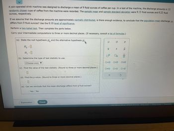A coin-operated drink machine was designed to discharge a mean of 9 fluid ounces of coffee per cup. In a test of the machine, the discharge amounts in 15
randomly chosen cups of coffee from the machine were recorded. The sample mean and sample standard deviation were 9.13 fluid ounces and 0.22 fluid
ounces, respectively.
If we assume that the discharge amounts are approximately normally distributed, is there enough evidence, to conclude that the population mean discharge, μ,
differs from 9 fluid ounces? Use the 0.10 level of significance.
Perform a two-tailed test. Then complete the parts below.
Carry your intermediate computations to three or more decimal places. (If necessary, consult a list of formulas.)
(a) State the null hypothesis H and the alternative hypothesis H
Ho : 0
H₁:0
(b) Determine the type of test statistic to use.
(Choose one) ▼
(c) Find the value of the test statistic. (Round to three or more decimal places.)
0
(d) Find the p-value. (Round to three or more decimal places.)
0
(e) Can we conclude that the mean discharge differs from 9 fluid ounces?
Yes No
Explanation
Check
μ
XI
ロ
O
X
S
0=0 OSO
00
□口
ê
S
Olo
20
□ロ
Ⓒ2022 McGraw Hill LLC. All Rights Reserved. Terms of Use | Privacy Center | Accessibility