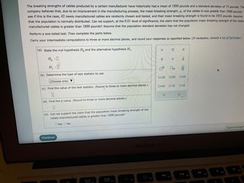 The breaking strengths of cables produced by a certain manufacturer have historically had a mean of 1800 pounds and a standard deviation of 75 pounds. The company believes that, due to an improvement in the manufacturing process, the mean breaking strength, μ, of the cables is now greater than 1800 pounds. To see if this is the case, 42 newly manufactured cables are randomly chosen and tested, and their mean breaking strength is found to be 1832 pounds. Assume that the population is normally distributed. Can we support, at the 0.01 level of significance, the claim that the population mean breaking strength of the newly manufactured cables is greater than 1800 pounds? Assume that the population standard deviation has not changed.

Perform a one-tailed test. Then complete the parts below.

Carry your intermediate computations to three or more decimal places, and round your responses as specified below. (If necessary, consult a list of formulas.)

(a) State the null hypothesis \( H_0 \) and the alternative hypothesis \( H_1 \).

\[ H_0: \square \]

\[ H_1: \square \]

(b) Determine the type of test statistic to use.

\[ \text{(Choose one)} \]

(c) Find the value of the test statistic. (Round to three or more decimal places.)

\[ \square \]

(d) Find the p-value. (Round to three or more decimal places.)

\[ \square \]

(e) Can we support the claim that the population mean breaking strength of the newly-manufactured cables is greater than 1800 pounds?

\[ \text{Yes} \]
\[ \text{No} \]

There is a diagram in the form of a calculator keypad with various symbols likely representing statistical notations for different tests, population parameters, etc.