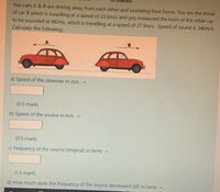 Two cars A & B are driving away from each other and sounding their horns. You are the driver
of car B which is travelling at a speed of 23.6m/s and you measured the horn of the other car
to be sounded at 885HZ, which is travelling at a speed of 27.9m/s. Speed of sound is 340m/s.
Calculate the following:
a) Speed of the observer in m/s
%3D
(0.5 mark)
b) Speed of the source in m/s
%3D
(0.5 mark)
c) frequency of the source (original) in hertz
(1.5 mark)
d) How much does the frequency of the source decreased (A) in hertz =
