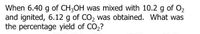 When 6.40 g of CH3OH was mixed with 10.2 g of O2
and ignited, 6.12 g of CO, was obtained. What was
the percentage yield of CO,?
