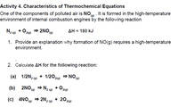 Activity 4. Characteristics of Thermochemical Equations
One of the components of polluted air is NOo) . It is formed in the high-temperature
environment of internal combustion engines by the following reaction
N2 (a) + O,
= 2NO(g)
дн 3 180 kJ
2(g)
1. Provide an explanation why formation of NO(g) requires a high-temperature
environment.
2. Calculate AH for the following reaction:
(а) 1/2N, (9) + 1/2020) — NOо)
1/2N2 (9)
+ 1/202lg) = NO 0)
(b)
2NO9) → N2 (0)
+ 0,
P2(g)
(c) 4NO9)
) → 2N2 (9)
+ 202(g)
