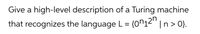 Give a high-level description of a Turing machine
that recognizes the language L= {0^12'"
n> 0}.
