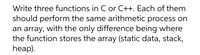 Write three functions in C or C++. Each of them
should perform the same arithmetic process on
an array, with the only difference being where
the function stores the array (static data, stack,
heap).
