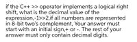 if the C++ >> operator implements a logical right
shift, what is the decimal value of the
expression,-1>>2,if all numbers are represented
in 8-bit two's complement, Your answer must
start with an initial sign,+ or -. The rest of your
answer must only contain decimal digits.
