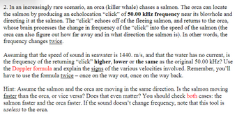 2. In an increasingly rare scenario, an orca (killer whale) chases a salmon. The orca can locate
the salmon by producing an echolocation "click" of 50.00 kHz frequency near its blowhole and
directing it at the salmon. The "click" echoes off of the fleeing salmon, and returns to the orca,
whose brain processes the change in frequency of the "click" into the speed of the salmon (the
orca can also figure out how far away and in what direction the salmon is). In other words, the
frequency changes twice.
Assuming that the speed of sound in seawater is 1440. m/s, and that the water has no current, is
the frequency of the returning "click" higher, lower or the same as the original 50.00 kHz? Use
the Doppler formula and explain the signs of the various velocities involved. Remember, you'll
have to use the formula twice - once on the way out, once on the way back.
Hint: Assume the salmon and the orca are moving in the same direction. Is the salmon moving
faster than the orca, or vice versa? Does that even matter? You should check both cases: the
salmon faster and the orca faster. If the sound doesn't change frequency, note that this tool is
useless to the orca.