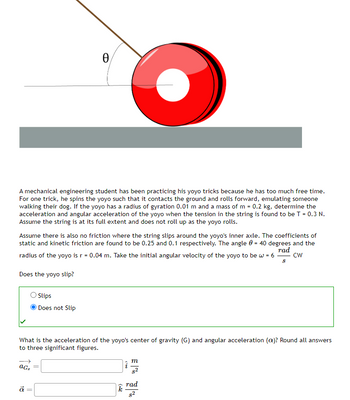 A mechanical engineering student has been practicing his yoyo tricks because he has too much free time.
For one trick, he spins the yoyo such that it contacts the ground and rolls forward, emulating someone
walking their dog. If the yoyo has a radius of gyration 0.01 m and a mass of m = 0.2 kg, determine the
acceleration and angular acceleration of the yoyo when the tension in the string is found to be T = 0.3 N.
Assume the string is at its full extent and does not roll up as the yoyo rolls.
Assume there is also no friction where the string slips around the yoyo's inner axle. The coefficients of
static and kinetic friction are found to be 0.25 and 0.1 respectively. The angle = 40 degrees and the
radius of the yoyo is r = 0.04 m. Take the initial angular velocity of the yoyo to be w = 6 -
CW
rad
8
Does the yoyo slip?
Ꮎ
aG₂
Slips
Does not Slip
What is the acceleration of the yoyo's center of gravity (G) and angular acceleration (a)? Round all answers
to three significant figures.
a
(22
k
m
rad
8²