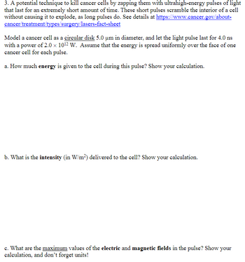 3. A potential technique to kill cancer cells by zapping them with ultrahigh-energy pulses of light
that last for an extremely short amount of time. These short pulses scramble the interior of a cell
without causing it to explode, as long pulses do. See details at https://www.cancer.gov/about-
cancer/treatment/types/surgery/lasers-fact-sheet
Model a cancer cell as a circular disk 5.0 um in diameter, and let the light pulse last for 4.0 ns
with a power of 2.0 × 10¹2 W. Assume that the energy is spread uniformly over the face of one
cancer cell for each pulse.
a. How much energy is given to the cell during this pulse? Show your calculation.
b. What is the intensity (in W/m²) delivered to the cell? Show your calculation.
c. What are the maximum values of the electric and magnetic fields in the pulse? Show your
calculation, and don't forget units!