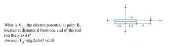 What is V₁, the electric potential at point B,
located at distance d from one end of the rod
(on the x axis)?
Answer: V (kq/L)ln(1+L/d)
L/2
+q
L/2
d
B