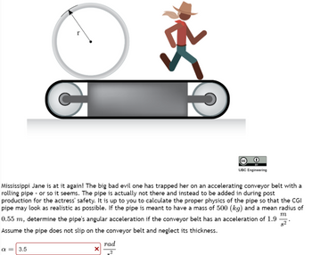 C
Mississippi Jane is at it again! The big bad evil one has trapped her on an accelerating conveyor belt with a
rolling pipe - or so it seems. The pipe is actually not there and instead to be added in during post
production for the actress' safety. It is up to you to calculate the proper physics of the pipe so that the CGI
pipe may look as realistic as possible. If the pipe is meant to have a mass of 500 (kg) and a mean radius of
0.55 m, determine the pipe's angular acceleration if the conveyor belt has an acceleration of 1.9
Assume the pipe does not slip on the conveyor belt and neglect its thickness.
m
82
α= 3.5
X
rad
2
сс
UBC Engineering