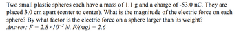 Two small plastic spheres each have a mass of 1.1 g and a charge of -53.0 nC. They are
placed 3.0 cm apart (center to center). What is the magnitude of the electric force on each
sphere? By what factor is the electric force on a sphere larger than its weight?
Answer: F = 2.8×10¯² N, F/(mg) = 2.6