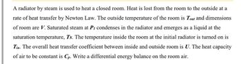 A radiator by steam is used to heat a closed room. Heat is lost from the room to the outside at a
rate of heat transfer by Newton Law. The outside temperature of the room is Tout and dimensions
of room are V. Saturated steam at P₁ condenses in the radiator and emerges as a liquid at the
saturation temperature, Ts. The temperature inside the room at the initial radiator is turned on is
Tin. The overall heat transfer coefficient between inside and outside room is U. The heat capacity
of air to be constant is Cp. Write a differential energy balance on the room air.