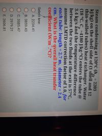 Steam condensing at 120°C (h, = 2203
kJ/kg) on the shell side of (1 shell and 12
thin-walled tubes) heat exchanger. Water
(18 °C, C, =4180 J/kg-"C) enters the tube @
3.4 kg/s ấnd the temperature difference
between the two fluids at the exit is 57°C,
assume LMTD correction factor of 1.0, for
each tube: length = 2.7 m, diameter = 2.4
cm. What is the overall heat transfer
coefficient (W/m¯.°C)?
Select bne:
O A. 2234.41
O B. 3859.43
C. 3385.47
D. 2979.21
E. 2606.81
