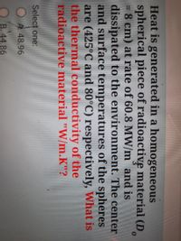 Heat is generated in a homogeneous
spherical piece of radioactive material (D
= 8 cm) at rate of 60.8 MW/m and is
dissipated to the environment. The center
and surface temperatures of the spheres
are (425°C and 80°C) respectively, What is
the thermal conductivity of the
radioactive material "W/m.K"?
Select one:
O A 48.96
B. 44.86
