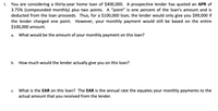 1. You are considering a thirty-year home loan of $400,000. A prospective lender has quoted an APR of 3.75% (compounded monthly) plus two points. A “point” is one percent of the loan’s amount and is deducted from the loan proceeds. Thus, for a $100,000 loan, the lender would only give you $99,000 if the lender charged one point. However, your monthly payment would still be based on the entire $100,000 amount.

   a. What would be the amount of your monthly payment on this loan?

   b. How much would the lender actually give you on this loan?

   c. What is the EAR on this loan? The EAR is the annual rate that equates your monthly payments to the actual amount that you received from the lender.