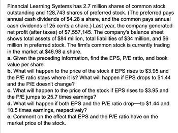 Financial Learning Systems has 2.7 million shares of common stock
outstanding and 128,743 shares of preferred stock. (The preferred pays
annual cash dividends of $4.28 a share, and the common pays annual
cash dividends of 25 cents a share.) Last year, the company generated
net profit (after taxes) of $7,557,145. The company's balance sheet
shows total assets of $84 million, total liabilities of $34 million, and $6
million in preferred stock. The firm's common stock is currently trading
in the market at $46.98 a share.
a. Given the preceding information, find the EPS, P/E ratio, and book
value per share.
b. What will happen to the price of the stock if EPS rises to $3.95 and
the P/E ratio stays where it is? What will happen if EPS drops to $1.44
and the P/E doesn't change?
c. What will happen to the price of the stock if EPS rises to $3.95 and
the P/E jumps to 25.7 times earnings?
d. What will happen if both EPS and the P/E ratio drop-to $1.44 and
10.5 times earnings, respectively?
e. Comment on the effect that EPS and the P/E ratio have on the
market price of the stock.