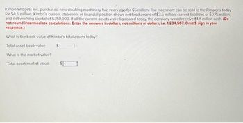 Kimbo Widgets Inc. purchased new cloaking machinery five years ago for $5 million. The machinery can be sold to the Rimalons today
for $4.5 million. Kimbo's current statement of financial position shows net fixed assets of $3.5 million, current liabilities of $0.75 million,
and networking capital of $350,000. If all the current assets were liquidated today, the company would receive $1.11 million cash. (Do
not round intermediate calculations. Enter the answers in dollars, not millions of dollars, i.e. 1,234,567. Omit $ sign in your
response.)
What is the book value of Kimbo's total assets today?
Total asset book value
$
What is the market value?
Total asset market value