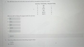 b.
The table below shows the total utility associated with the consumption of units of ice cream.
Fill in the table by finding the marginal utility for each row:
a=35
b- 17.5
<= 10.5
d-8.75
e= -7
Show hint
Quantity Total Utility Merginal Utility
1
Does this problem demonierate diminishing marginal utility?
A.
No
B. Yes
2
3
4
5
6
160
195
2125
223
231.75
238.75
4
b
C
d