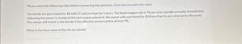 Please view the following video before answering this question. Click here to watch the video
Ten bonds are purchased for $8.568.37 and are kept for 5 years. The bond coupon rate is 7% per year, payable annually. Immediately
following the owner's receipt of the last coupon payment, the owner sells each bond for $50 less than its par value (price discount).
The owner will invest in the bonds if the effective annual yield is at least 9%
What is the face value of the the ten bonds?