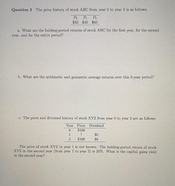 Question 3 The price history of stock ABC from year 0 to year 2 is as follows:
Po P₁ P₂
$50 $40 $60
a. What are the holding-period returns of stock ABC for the first year, for the second
year, and for the entire period?
b. What are the arithmetic and geometric average returns over this 2-year period?
c. The price and dividend history of stock XYZ from year 0 to year 2 are as follows:
Year Price Dividend
0
$100
1
?
$0
2
$100 $8
The price of stock XYZ in year 1 is not known. The holding-period return of stock
XYZ in the second year (from year 1 to year 2) is 20%. What is the capital gains yield
in the second year?