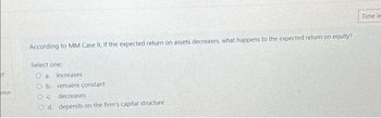 of
stion
According to MM Case II, if the expected return on assets decreases, what happens to the expected return on equity?
Select one:
Oa increases
O b. remains constant
Oc
decreases
O d. depends on the firm's capital structure
Time le