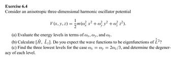 Exercise 6.4
Consider an anisotropic three-dimensional harmonic oscillator potential
acy
= { m (w² x ² + w} y² + w? 2²).
V (x, y, z) = = m(o² x² +
@z.
(a) Evaluate the energy levels in terms of wx, @y, and
(b) Calculate [Ĥ, Î₂]. Do you expect the wave functions to be eigenfunctions of 1²?
(c) Find the three lowest levels for the case @x = @y= = 2002/3, and determine the degener-
of each level.