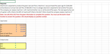 Required:
Machine B is expected to produce the given real cash flows. Machine C was purchased five years ago for $200,000
and produces an annual real cash flow of $80,000. It has no salvage value but is expected to last another five years.
The company can replace machine C with machine B either now or at the end of five years. The real opportunity cost
of capital is 10%. What is the NPV of machine B? What is the EAC? When should the company replace machine C?
Note: Use cells A8 to B13 from the given information to complete this question. You must use the built-in Excel
function to answer this question. EAC should display as a positive number.
Input area:
CO
C1
C2
C3
Years of cash flows
Cost of capital
Output area:
NPV
EAC
Replace
$
$
$
Ś
(120,000)
110,000
121,000
133,000
3
10%