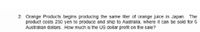 2. Orange Products begins producing the same liter of orange juice in Japan. The
product costs 250 yen to produce and ship to Australia, where it can be sold for 6
Australian dollars. How much is the US dollar profit on the sale?

