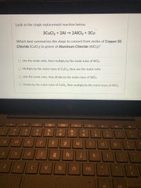 Look at the single replacement reaction below.
3CuCl2 + 2Al – 2AICI3 + 3Cu
Which best summarizes the steps to convert from moles of Copper (II)
Chloride (CuCl2) to grams of Aluminum Chloride (AICI3)?
O Use the molar ratio, then multiply by the molar mass of AICI3
O Multiply by the molar mass of CuCl2, then use the molar ratio.
O Use the molar ratio, then divide by the molar mass of AICI3
Divide by the molar mass of CuCl2, then multiply by the molar mass of AICI3
23
4.
r
y
a
d
f
k
V
b
m
alt
ctrt
