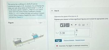 The spring has a stiffness k = 50 lb/ft and an
unstretched length of 2 ft. As shown, it is confined by the
plate and wall using cables so that its length is 1.5 ft. A
4.4-1b block is given a speed A when it is at A, and it
slides down the incline having a coefficient of kinetic
friction=0.2. It strikes the plate and pushes it forward
0.25 ft before stopping. Neglect the mass of the plate
and spring. (Figure 1).
Figure
k = 50 lb/ft
30
1 of 1
Y
Part A
Determine the speed of the block at A.
Express your answer to three significant figures and include the appropriate units.
VA 5.30
Sulgmit
ft
S
Previous Answers Request Answer
?
X Incorrect; Try Again; 6 attempts remaining